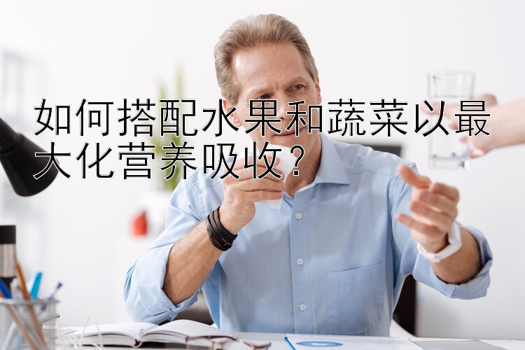 如何搭配水果和蔬菜以最大化營養(yǎng)吸收？