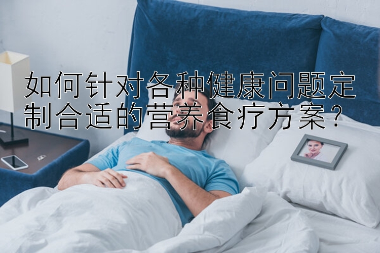 如何針對各種健康問題定制合適的營養(yǎng)食療方案？