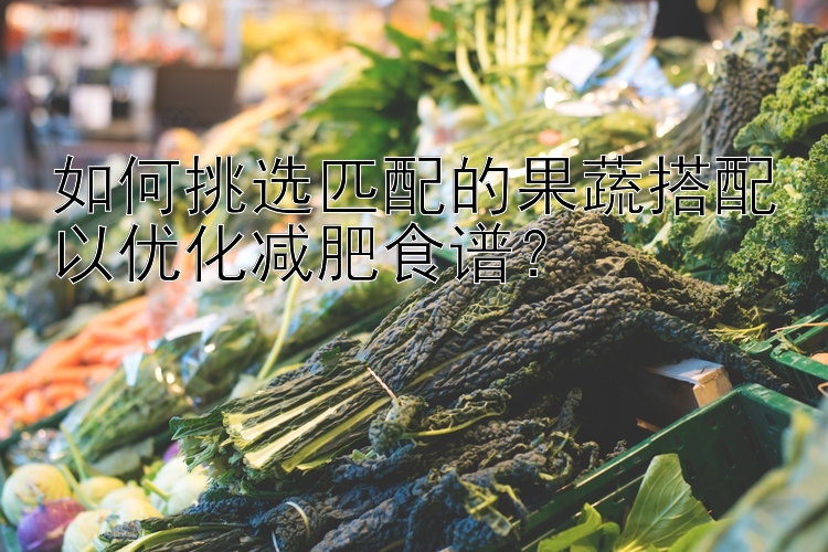 如何挑選匹配的果蔬搭配以優(yōu)化減肥食譜？