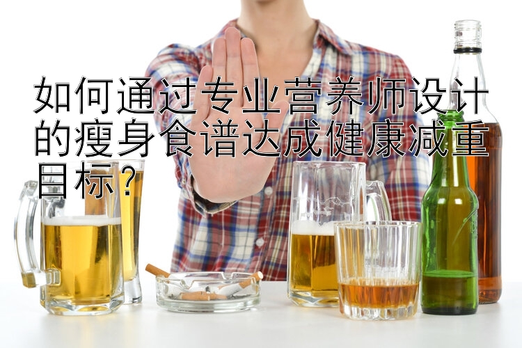 如何通過專業(yè)營(yíng)養(yǎng)師設(shè)計(jì)的瘦身食譜達(dá)成健康減重目標(biāo)？