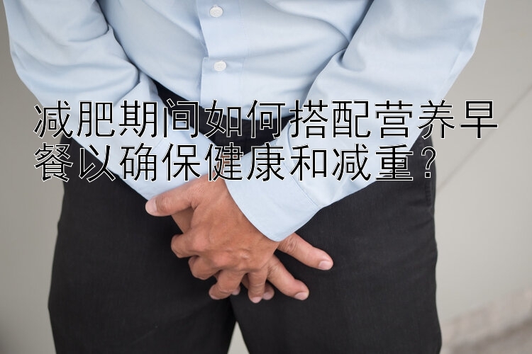 減肥期間如何搭配營養(yǎng)早餐以確保健康和減重？