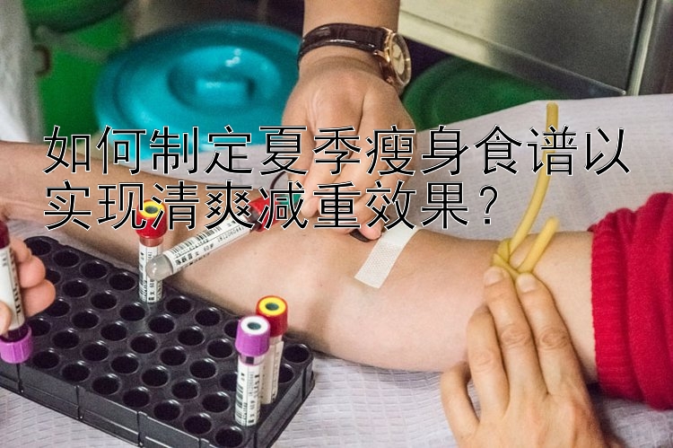 如何制定夏季瘦身食譜以實現(xiàn)清爽減重效果？