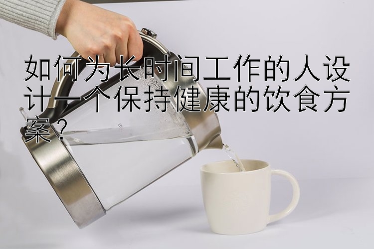 如何為長(zhǎng)時(shí)間工作的人設(shè)計(jì)一個(gè)保持健康的飲食方案？