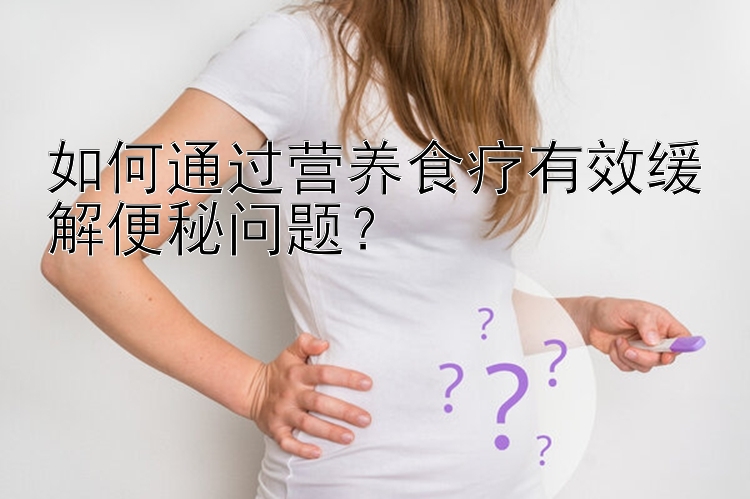 如何通過營養(yǎng)食療有效緩解便秘問題？