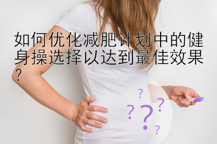 如何優(yōu)化減肥計(jì)劃中的健身操選擇以達(dá)到最佳效果？