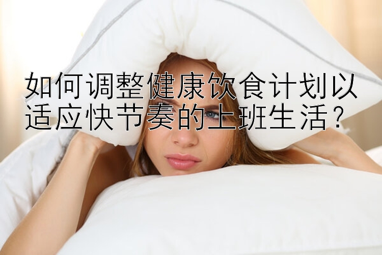 如何調(diào)整健康飲食計劃以適應(yīng)快節(jié)奏的上班生活？