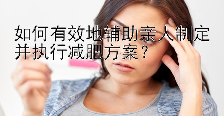 如何有效地輔助親人制定并執(zhí)行減肥方案？