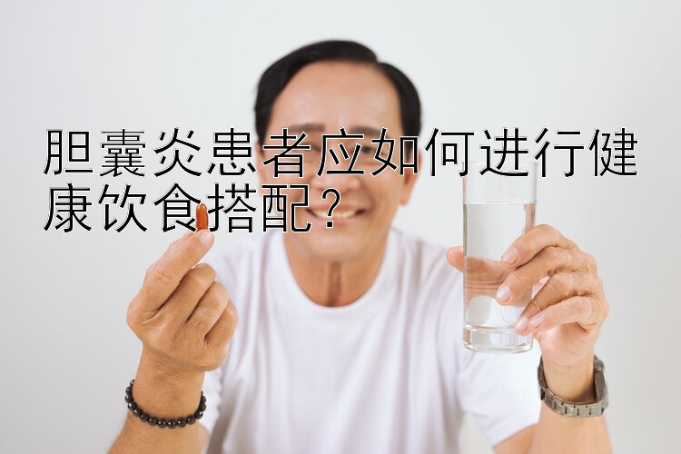 膽囊炎患者應(yīng)如何進(jìn)行健康飲食搭配？