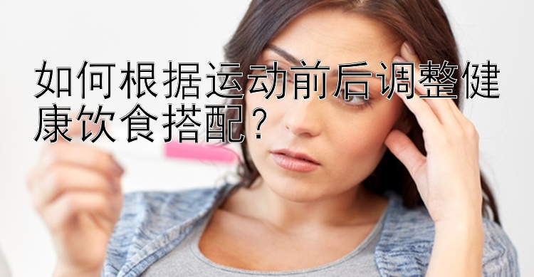 如何根據(jù)運(yùn)動(dòng)前后調(diào)整健康飲食搭配？