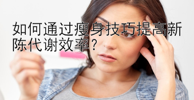 如何通過瘦身技巧提高新陳代謝效率？