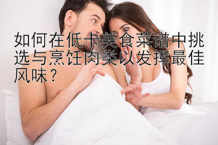 如何在低卡美食菜譜中挑選與烹飪?nèi)忸愐园l(fā)揮最佳風(fēng)味？