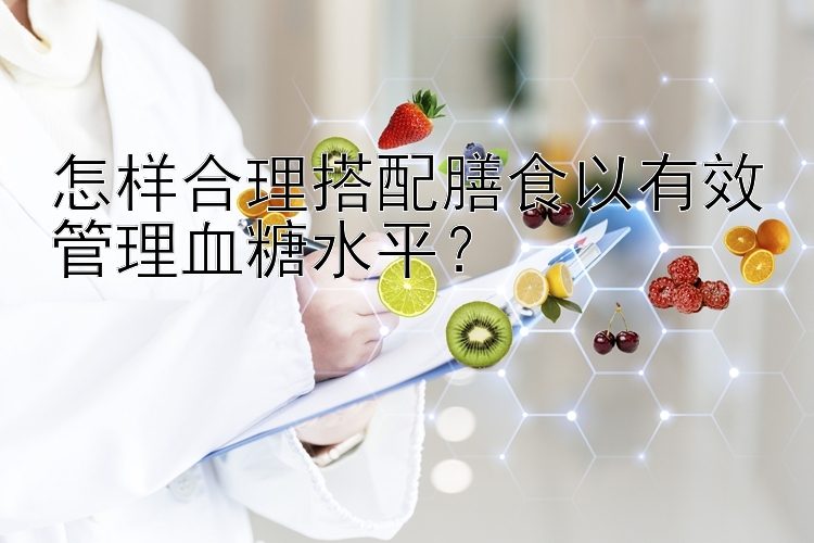 怎樣合理搭配膳食以有效管理血糖水平？