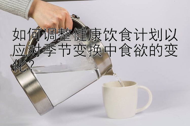 如何調(diào)整健康飲食計(jì)劃以應(yīng)對(duì)季節(jié)變換中食欲的變化？