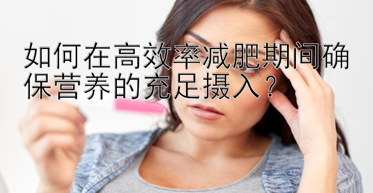 如何在高效率減肥期間確保營養(yǎng)的充足攝入？