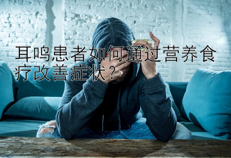 耳鳴患者如何通過營養(yǎng)食療改善癥狀？