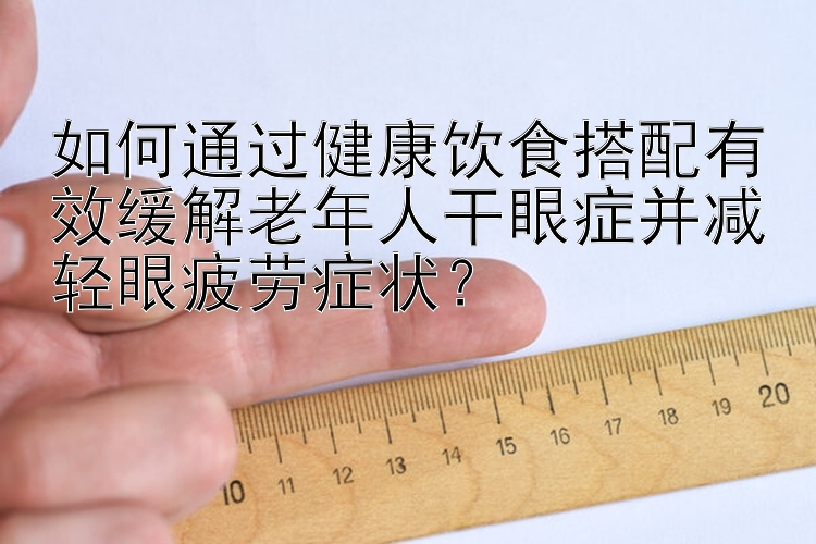 如何通過(guò)健康飲食搭配有效緩解老年人干眼癥并減輕眼疲勞癥狀？