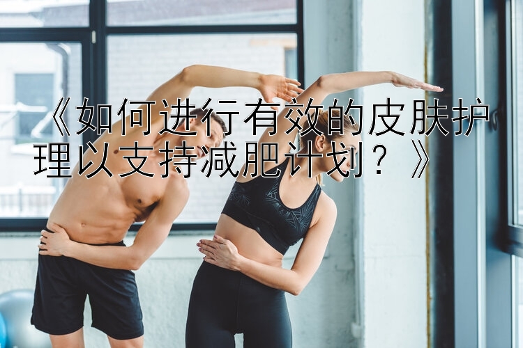 《如何進(jìn)行有效的皮膚護(hù)理以支持減肥計(jì)劃？》