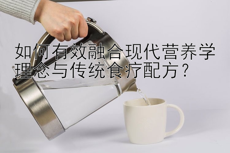 如何有效融合現(xiàn)代營養(yǎng)學(xué)理念與傳統(tǒng)食療配方？