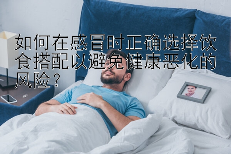 如何在感冒時(shí)正確選擇飲食搭配以避免健康惡化的風(fēng)險(xiǎn)？