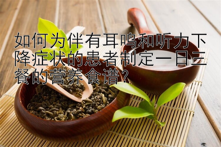 如何為伴有耳鳴和聽力下降癥狀的患者制定一日三餐的營養(yǎng)食譜？