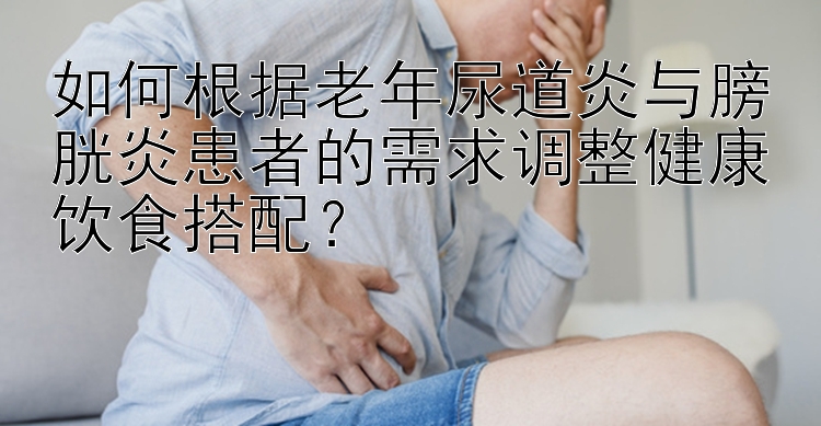 如何根據(jù)老年尿道炎與膀胱炎患者的需求調(diào)整健康飲食搭配？