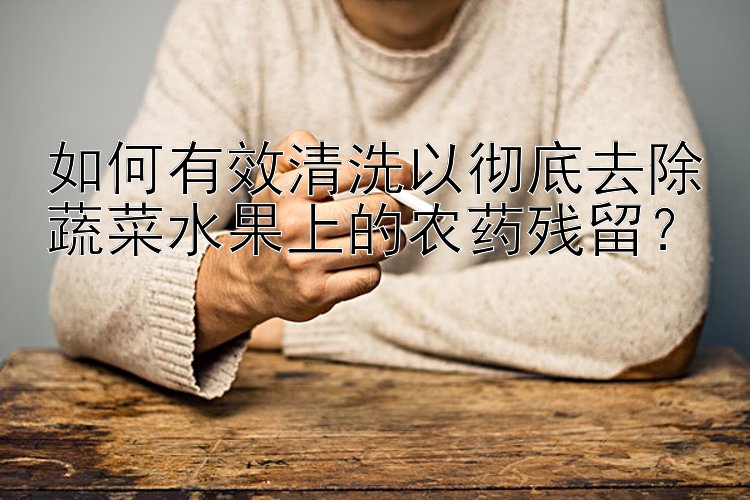 如何有效清洗以徹底去除蔬菜水果上的農(nóng)藥殘留？