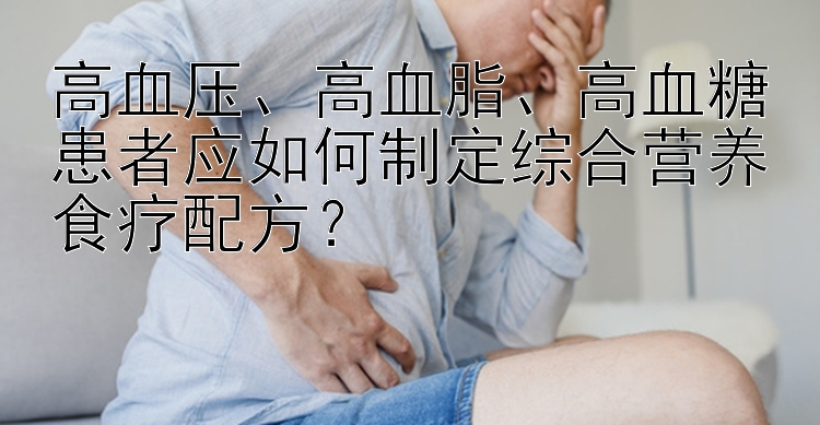 高血壓、高血脂、高血糖患者應(yīng)如何制定綜合營養(yǎng)食療配方？