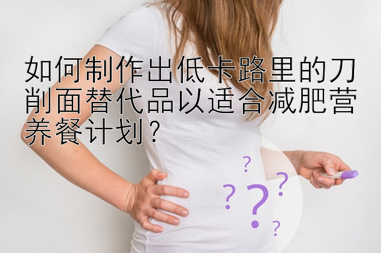 如何制作出低卡路里的刀削面替代品以適合減肥營(yíng)養(yǎng)餐計(jì)劃？