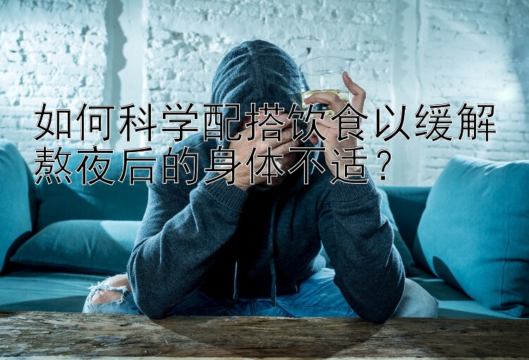 如何科學(xué)配搭飲食以緩解熬夜后的身體不適？