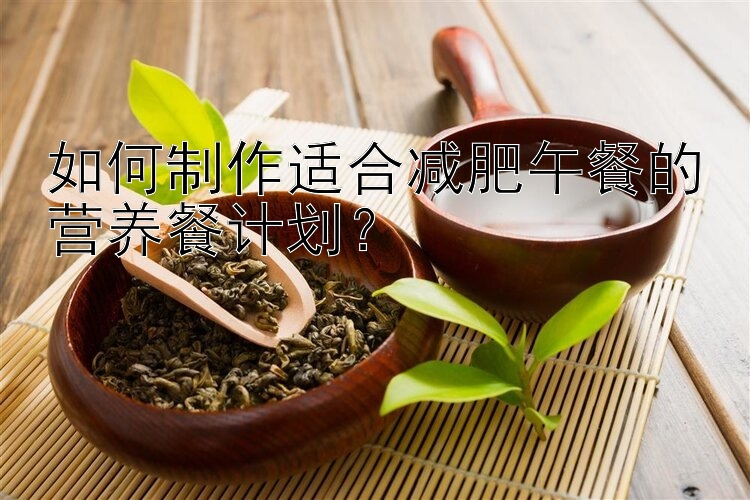 如何制作適合減肥午餐的營(yíng)養(yǎng)餐計(jì)劃？