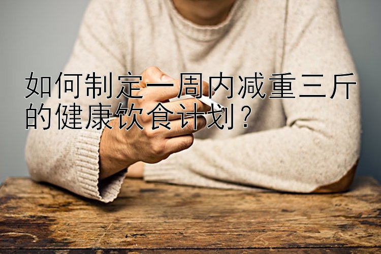 如何制定一周內(nèi)減重三斤的健康飲食計劃？