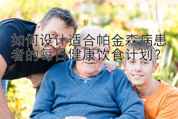 如何設(shè)計適合帕金森病患者的每日健康飲食計劃？