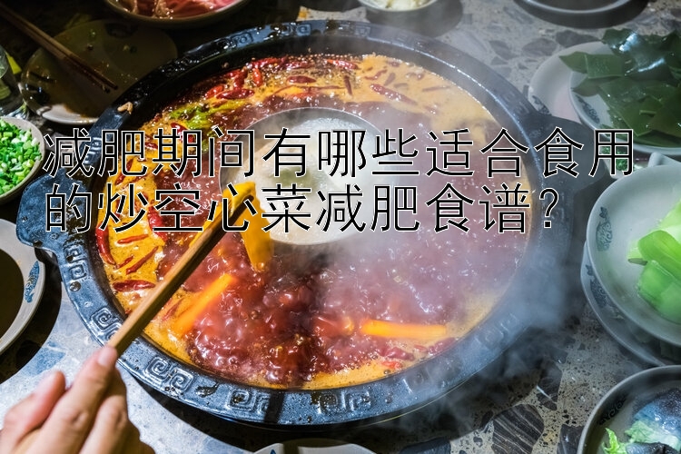 減肥期間有哪些適合食用的炒空心菜減肥食譜？