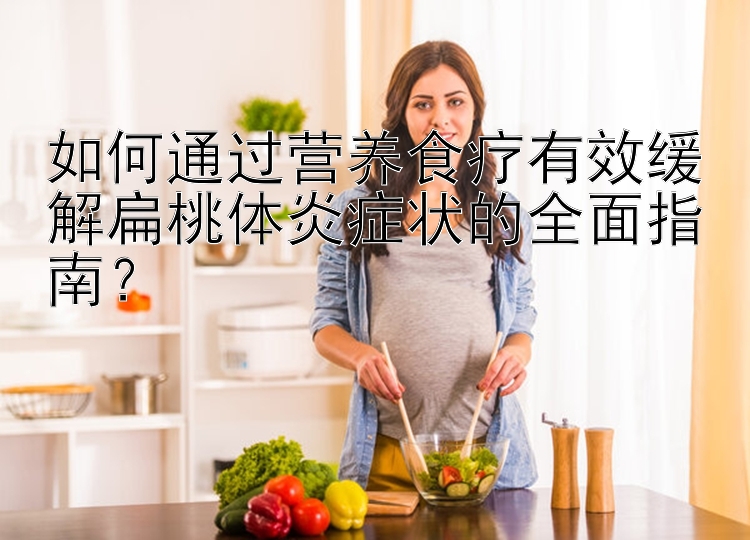 如何通過營養(yǎng)食療有效緩解扁桃體炎癥狀的全面指南？