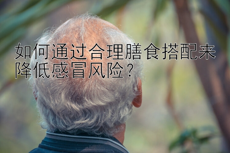 如何通過(guò)合理膳食搭配來(lái)降低感冒風(fēng)險(xiǎn)？