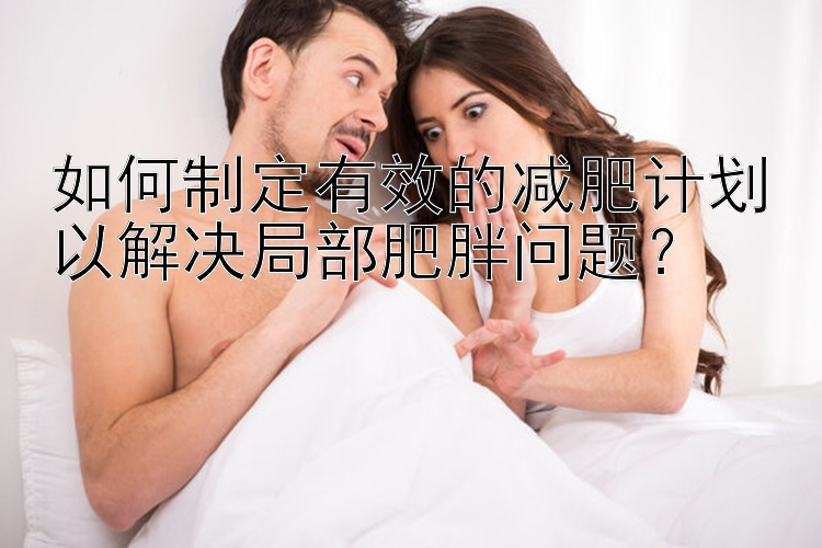 騰訊分分彩怎么殺號準(zhǔn) 如何制定有效的減肥計劃以解決局部肥胖問題？