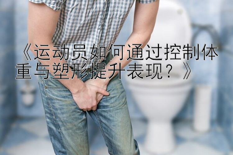 《運動員如何通過控制體重與塑形提升表現(xiàn)？》