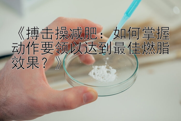 《搏擊操減肥：如何掌握動(dòng)作要領(lǐng)以達(dá)到最佳燃脂效果？》