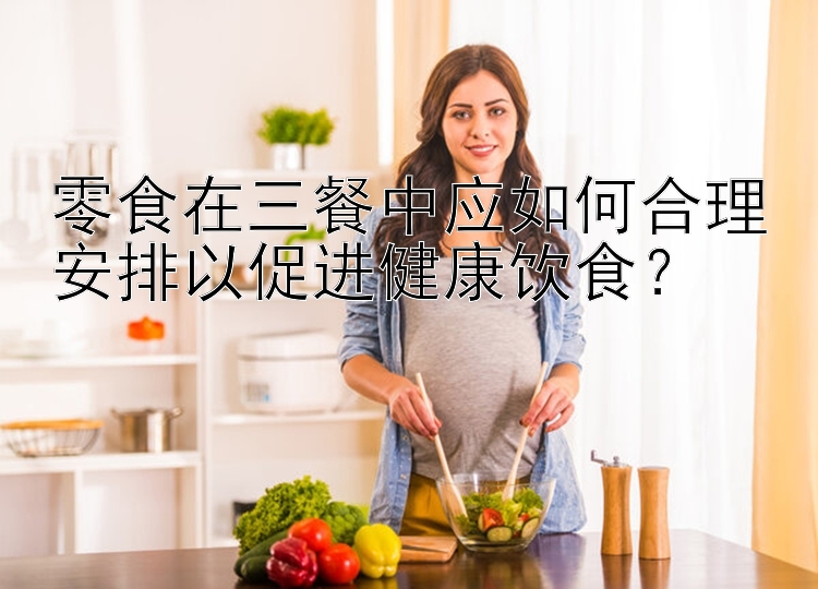 零食在三餐中應(yīng)如何合理安排以促進健康飲食？