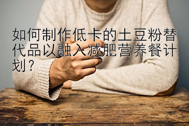 如何制作低卡的土豆粉替代品以融入減肥營養(yǎng)餐計(jì)劃？