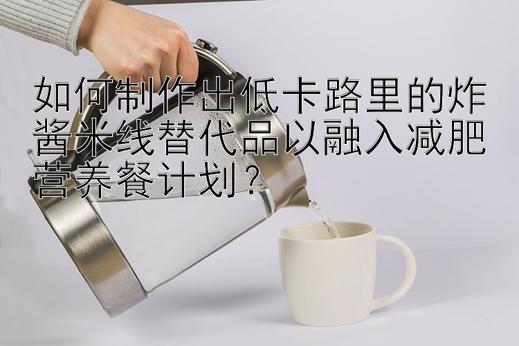 如何制作出低卡路里的炸醬米線替代品以融入減肥營(yíng)養(yǎng)餐計(jì)劃？