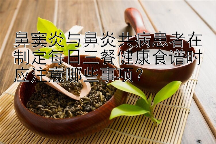 鼻竇炎與鼻炎共病患者在制定每日三餐健康食譜時(shí)應(yīng)注意哪些事項(xiàng)？