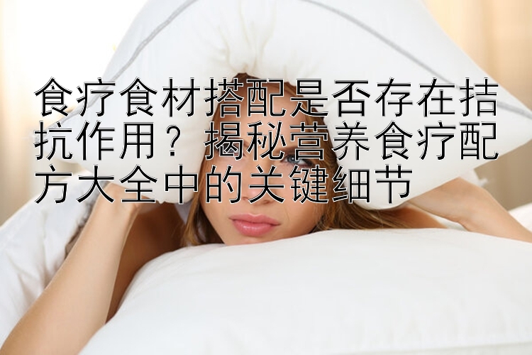 食療食材搭配是否存在拮抗作用？揭秘營養(yǎng)食療配方大全中的關(guān)鍵細(xì)節(jié)