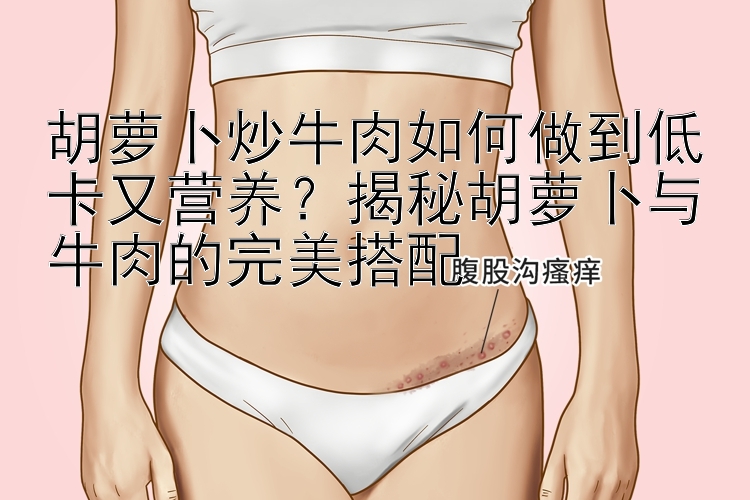 胡蘿卜炒牛肉如何做到低卡又營養(yǎng)？揭秘胡蘿卜與牛肉的完美搭配