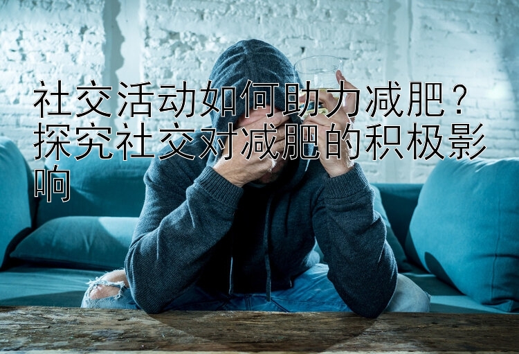 社交活動(dòng)如何助力減肥？探究社交對(duì)減肥的積極影響