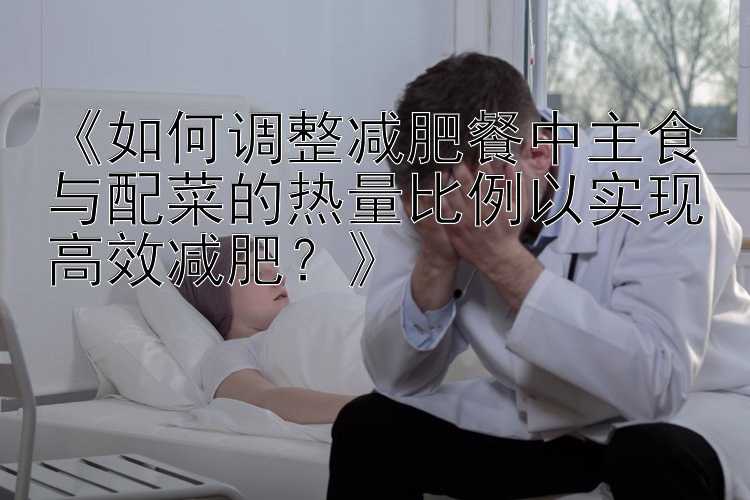 《如何調(diào)整減肥餐中主食與配菜的熱量比例以實(shí)現(xiàn)高效減肥？》