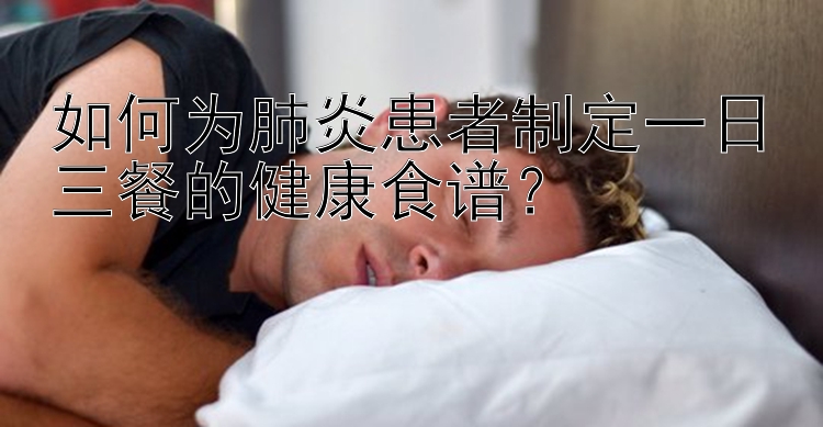 如何為肺炎患者制定一日三餐的健康食譜？