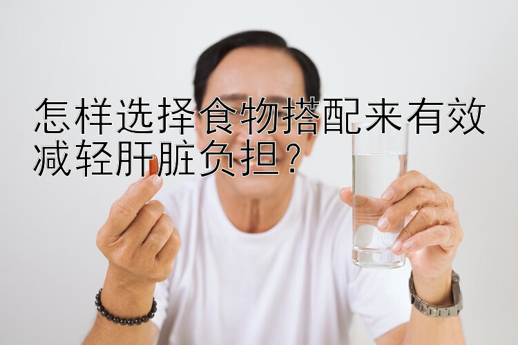 怎樣選擇食物搭配來(lái)有效減輕肝臟負(fù)擔(dān)？