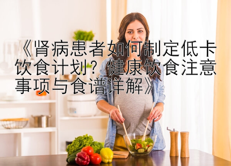 《腎病患者如何制定低卡飲食計(jì)劃？健康飲食注意事項(xiàng)與食譜詳解》