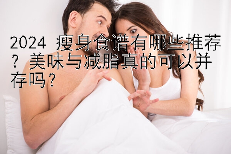 2024 瘦身食譜有哪些推薦？美味與減脂真的可以并存嗎？